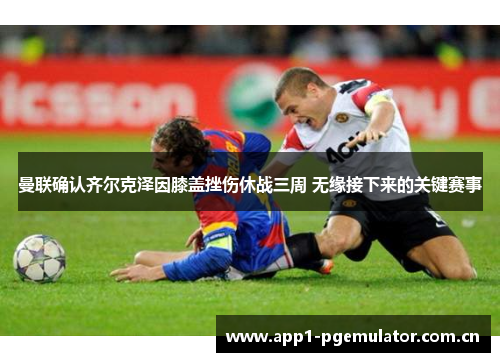 曼联确认齐尔克泽因膝盖挫伤休战三周 无缘接下来的关键赛事